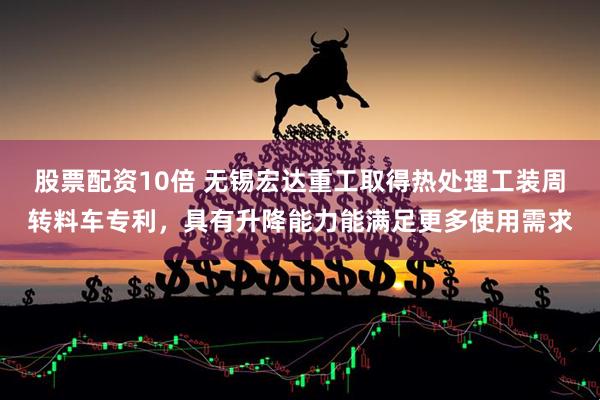 股票配资10倍 无锡宏达重工取得热处理工装周转料车专利，具有升降能力能满足更多使用需求