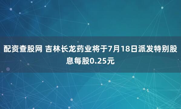 配资查股网 吉林长龙药业将于7月18日派发特别股息每股0.25元