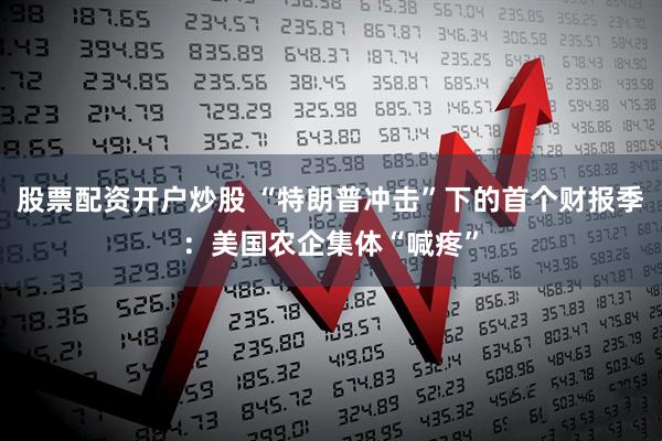 股票配资开户炒股 “特朗普冲击”下的首个财报季：美国农企集体“喊疼”