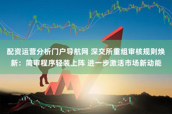 配资运营分析门户导航网 深交所重组审核规则焕新：简审程序轻装上阵 进一步激活市场新动能