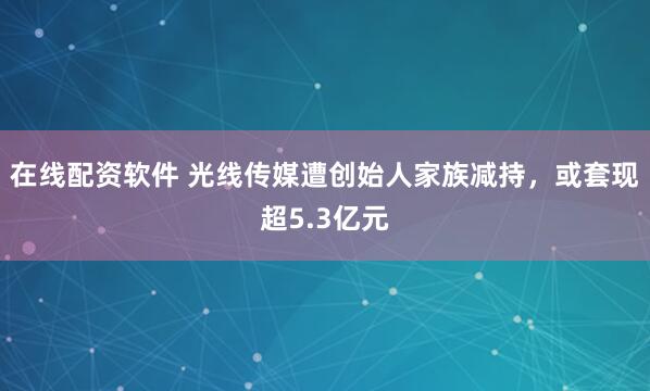 在线配资软件 光线传媒遭创始人家族减持，或套现超5.3亿元