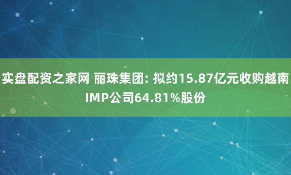 实盘配资之家网 丽珠集团: 拟约15.87亿元收购越南IMP公司64.81%股份
