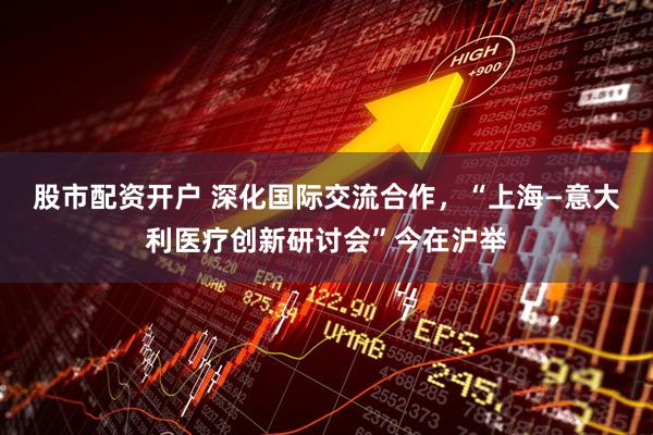 股市配资开户 深化国际交流合作，“上海—意大利医疗创新研讨会”今在沪举