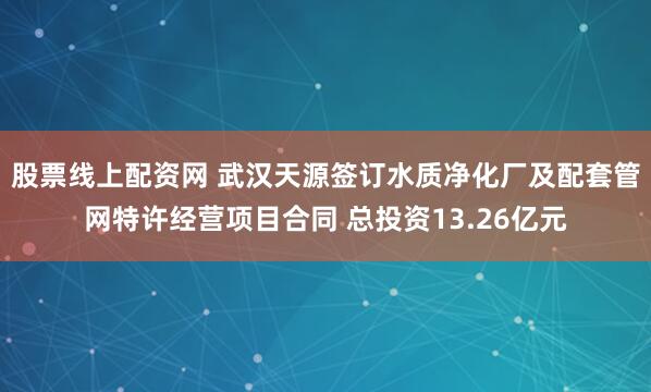 股票线上配资网 武汉天源签订水质净化厂及配套管网特许经营项目合同 总投资13.26亿元