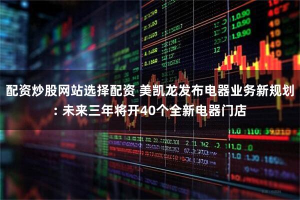 配资炒股网站选择配资 美凯龙发布电器业务新规划: 未来三年将开40个全新电器门店