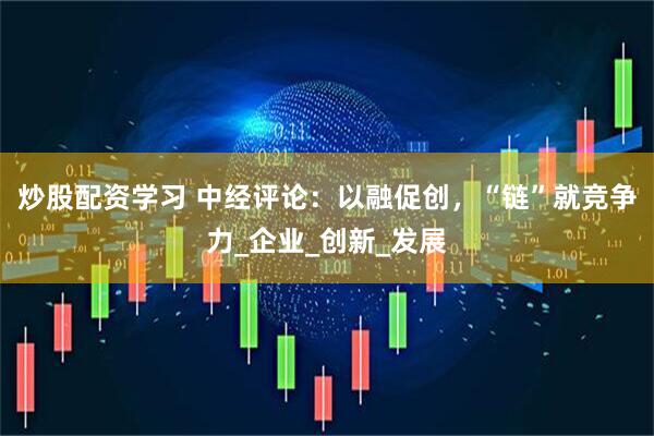 炒股配资学习 中经评论：以融促创，“链”就竞争力_企业_创新_发展