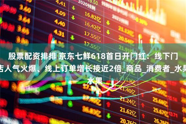 股票配资排排 京东七鲜618首日开门红：线下门店人气火爆、线上订单增长接近2倍_商品_消费者_水果