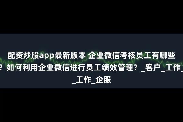 配资炒股app最新版本 企业微信考核员工有哪些指标？如何利用企业微信进行员工绩效管理？_客户_工作_企服