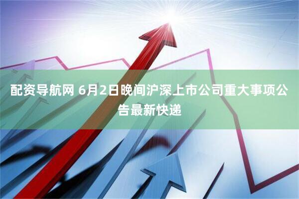 配资导航网 6月2日晚间沪深上市公司重大事项公告最新快递