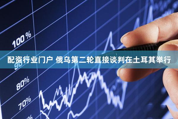配资行业门户 俄乌第二轮直接谈判在土耳其举行