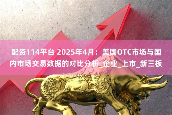 配资114平台 2025年4月：美国OTC市场与国内市场交易数据的对比分析_企业_上市_新三板