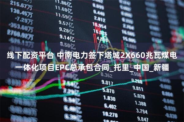 线下配资平台 中南电力签下塔城2X660兆瓦煤电一体化项目EPC总承包合同_托里_中国_新疆