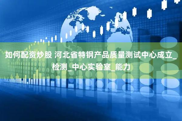 如何配资炒股 河北省特钢产品质量测试中心成立_检测_中心实验室_能力