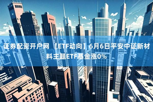 证券配资开户网 【ETF动向】6月6日平安中证新材料主题ETF基金涨0%