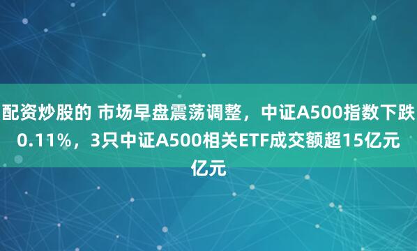 配资炒股的 市场早盘震荡调整，中证A500指数下跌0.11%，3只中证A500相关ETF成交额超15亿元