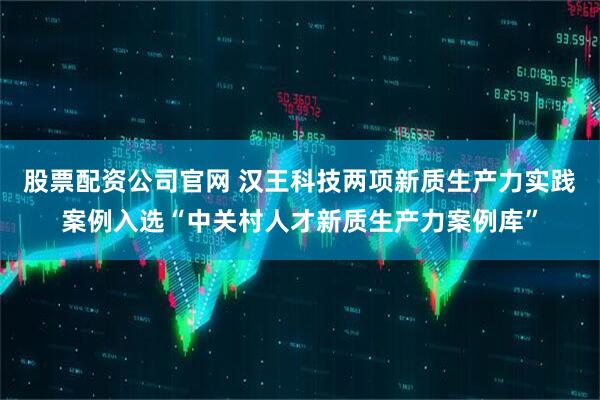 股票配资公司官网 汉王科技两项新质生产力实践案例入选“中关村人才新质生产力案例库”