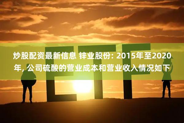 炒股配资最新信息 锌业股份: 2015年至2020年, 公司硫酸的营业成本和营业收入情况如下
