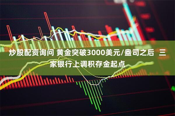 炒股配资询问 黄金突破3000美元/盎司之后  三家银行上调积存金起点