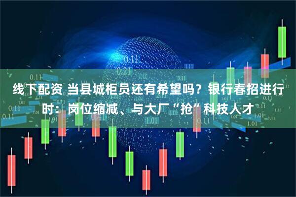 线下配资 当县城柜员还有希望吗？银行春招进行时：岗位缩减、与大厂“抢”科技人才