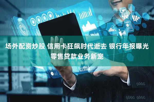 场外配资炒股 信用卡狂飙时代逝去 银行年报曝光零售贷款业务新宠