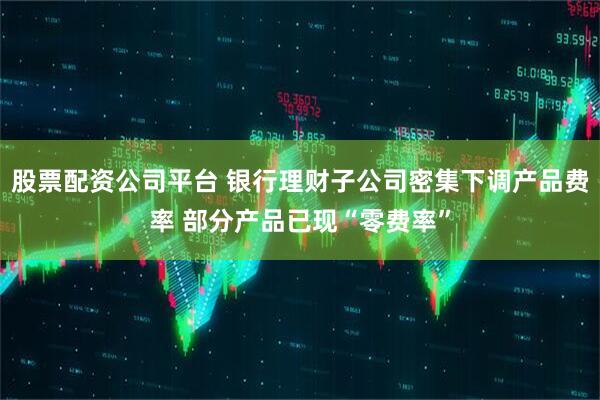 股票配资公司平台 银行理财子公司密集下调产品费率 部分产品已现“零费率”