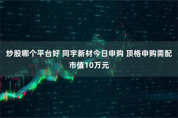 炒股哪个平台好 同宇新材今日申购 顶格申购需配市值10万元