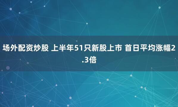场外配资炒股 上半年51只新股上市 首日平均涨幅2.3倍