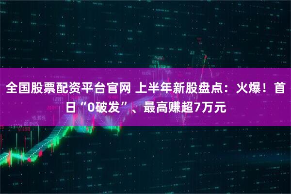 全国股票配资平台官网 上半年新股盘点：火爆！首日“0破发”、最高赚超7万元