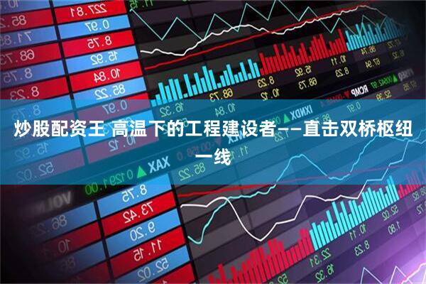 炒股配资王 高温下的工程建设者——直击双桥枢纽一线