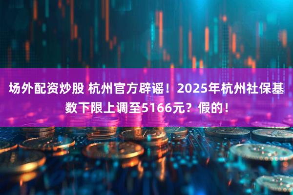 场外配资炒股 杭州官方辟谣！2025年杭州社保基数下限上调至5166元？假的！