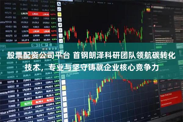 股票配资公司平台 首钢朗泽科研团队领航碳转化技术，专业与坚守铸就企业核心竞争力