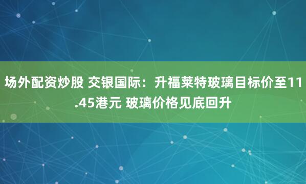场外配资炒股 交银国际：升福莱特玻璃目标价至11.45港元 玻璃价格见底回升