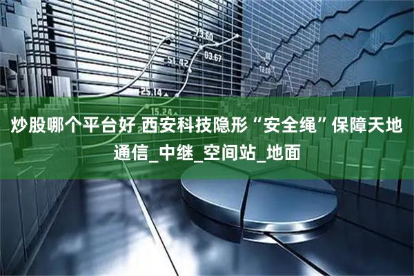 炒股哪个平台好 西安科技隐形“安全绳”保障天地通信_中继_空间站_地面