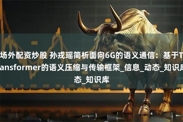 场外配资炒股 孙戎瑶简析面向6G的语义通信：基于Transformer的语义压缩与传输框架_信息_动态_知识库