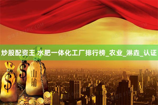 炒股配资王 水肥一体化工厂排行榜_农业_淋垚_认证