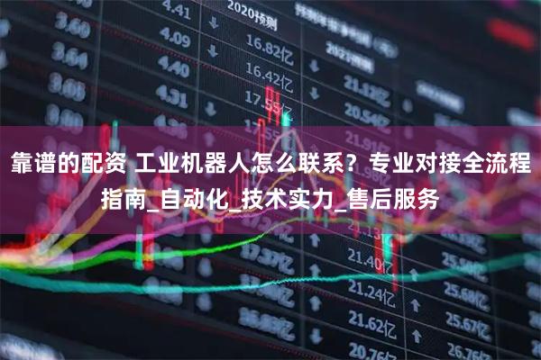 靠谱的配资 工业机器人怎么联系？专业对接全流程指南_自动化_技术实力_售后服务