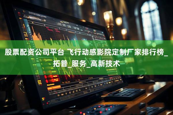 股票配资公司平台 飞行动感影院定制厂家排行榜_拓普_服务_高新技术