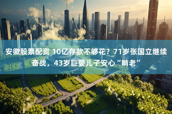 安徽股票配资 10亿存款不够花？71岁张国立继续奋战，43岁巨婴儿子安心“啃老”