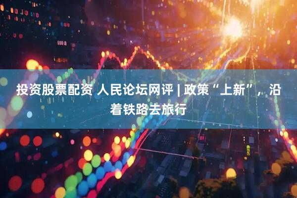 投资股票配资 人民论坛网评 | 政策“上新”，沿着铁路去旅行