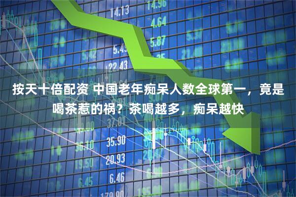按天十倍配资 中国老年痴呆人数全球第一，竟是喝茶惹的祸？茶喝越多，痴呆越快